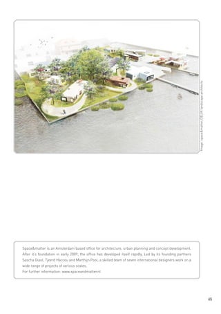 Image: space&matter, DELVA landscape architects

Space&matter is an Amsterdam based office for architecture, urban planning and concept development.
After it‘s foundation in early 2009, the office has developed itself rapidly. Led by its founding partners
Sascha Glasl, Tjeerd Haccou and Marthijn Pool, a skilled team of seven international designers work on a
wide range of projects of various scales.
For further information: www.spaceandmatter.nl

65

 