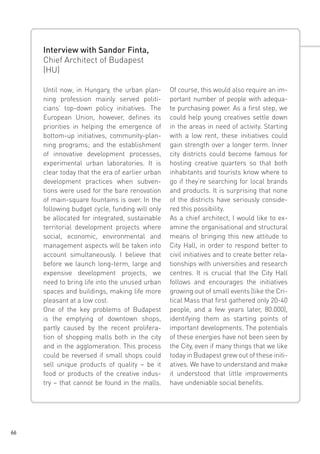 Interview with Sandor Finta,
Chief Architect of Budapest
(HU)
Until now, in Hungary, the urban planning profession mainly served politicians’ top-down policy initiatives. The
European Union, however, defines its
priorities in helping the emergence of
bottom-up initiatives, community-planning programs; and the establishment
of innovative development processes,
experimental urban laboratories. It is
clear today that the era of earlier urban
development practices when subventions were used for the bare renovation
of main-square fountains is over. In the
following budget cycle, funding will only
be allocated for integrated, sustainable
territorial development projects where
social, economic, environmental and
management aspects will be taken into
account simultaneously. I believe that
before we launch long-term, large and
expensive development projects, we
need to bring life into the unused urban
spaces and buildings, making life more
pleasant at a low cost.
One of the key problems of Budapest
is the emptying of downtown shops,
partly caused by the recent proliferation of shopping malls both in the city
and in the agglomeration. This process
could be reversed if small shops could
sell unique products of quality – be it
food or products of the creative industry – that cannot be found in the malls.

66

Of course, this would also require an important number of people with adequate purchasing power. As a first step, we
could help young creatives settle down
in the areas in need of activity. Starting
with a low rent, these initiatives could
gain strength over a longer term. Inner
city districts could become famous for
hosting creative quarters so that both
inhabitants and tourists know where to
go if they’re searching for local brands
and products. It is surprising that none
of the districts have seriously considered this possibility.
As a chief architect, I would like to examine the organisational and structural
means of bringing this new attitude to
City Hall, in order to respond better to
civil initiatives and to create better relationships with universities and research
centres. It is crucial that the City Hall
follows and encourages the initiatives
growing out of small events (like the Critical Mass that first gathered only 20-40
people, and a few years later, 80.000),
identifying them as starting points of
important developments. The potentials
of these energies have not been seen by
the City, even if many things that we like
today in Budapest grew out of these initiatives. We have to understand and make
it understood that little improvements
have undeniable social benefits.

 