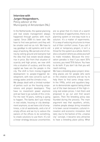 Interview with
Jurgen Hoogendoorn,
Policy advisor at the
Municipality of Amsterdam (NL)
In the Netherlands, the spatial planning
and real estate management always
happened through parties with much
capital. Since 2008 it’s been over. We
have to find new partners and they will
be smaller and not as rich. We have to
say goodbye to old systems and to old
ways of working. We earned a lot of money by selling ground and everyone had
the idea that real estate would always
rise in price. But from that situation of
scarcity and high prices, we now shift
into a situation of surplus, and the only
capital we have are the people in the
city. The shift is from money-triggered
development to people-triggered development, with new concerns such as
energy, water, and the climate crisis.
We always dealt with a limited number
of parties such as the housing corporations and project developers. They
have no investment power anymore
and we have to go outside of this circle.
For the next 10 years, nothing is going
to happen. The banks don‘t put money
in real estate, housing or city development anymore, so we have a lot of emptiness, a lot of wastelands, and a lot of
empty offices and we try to seduce the
owners of the offices to do something,
to create solutions to use them. It‘s not
a linear strategy, because uncertainties

68

are so great that it‘s more of a search
for windows of opportunities, there is no
planning system or one-way route to a
solution. It’s a matter of experiments.
It‘s a way of seducing structures to move
out of their comfort zones. If you call it
a pilot or temporary project, it isn‘t a
threat for the system as a whole. And it‘s
also a situation where you allow yourself
to make mistakes. Because the innovation paradox is that if you want 30 
%
success, you need 70 % failure. You have
to do both. If you don‘t do that you will
reach nothing.
We have a breeding place project; breeding places are for people who work
in the creative economy and we try to
help them to find some cheap room.
In the 1990s, artist and squatters began to demonstrate against being driven
out of the town because of the high-rising real estate prices. I met them and
proposed to go out and find vacant
spaces. Then the breeding policy was
founded during the process. The main
argument was that squatters, artists,
creative people always bring innovation
in to town: social innovation, cultural innovation and economic innovation. And
later, due to the fashion of the „creative
city“ concept, it became very attractive
to have a breeding place policy. What

 