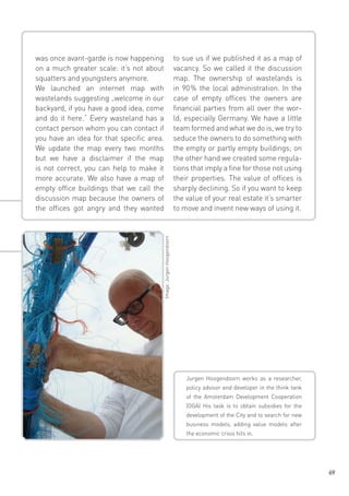 to sue us if we published it as a map of
vacancy. So we called it the discussion
map. The ownership of wastelands is
in 90  the local administration. In the
%
case of empty offices the owners are
financial parties from all over the world, especially Germany. We have a little
team formed and what we do is, we try to
seduce the owners to do something with
the empty or partly empty buildings; on
the other hand we created some regulations that imply a fine for those not using
their properties. The value of offices is
sharply declining. So if you want to keep
the value of your real estate it‘s smarter
to move and invent new ways of using it.

Image: Jurgen Hoogendoorn

was once avant-garde is now happening
on a much greater scale: it‘s not about
squatters and youngsters anymore.
We launched an internet map with
wastelands suggesting „welcome in our
backyard, if you have a good idea, come
and do it here.“ Every wasteland has a
contact person whom you can contact if
you have an idea for that specific area.
We update the map every two months
but we have a disclaimer if the map
is not correct, you can help to make it
more accurate. We also have a map of
empty office buildings that we call the
discussion map because the owners of
the offices got angry and they wanted

Jurgen Hoogendoorn works as a researcher,
policy advisor and developer in the think tank
of the Amsterdam Development Cooperation
(OGA) His task is to obtain subsidies for the
development of the City and to search for new
business models, adding value models after
the economic crisis hits in.

69

 