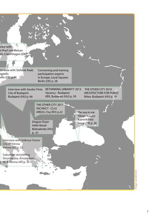view with
er Koefoed-Melson
um, Copenhagen (DK)

terview with Stefanie Raab
oopolis
erlin (DE) p.48

Connecting and training
participation experts
in Europe, Local Squares
Berlin (DE) p. 28

Interview with Sandor Finta RETHINKING URBANITY 2013 THE OTHER CITY 2010
Vacancy - Budapest
ARCHITECTURE FOR PUBLIC
City of Budapest
KÉK, Budapest (HU) p. 59
Niteo, Budapest (HU) p. 19
Budapest (HU) p. 66
THE OTHER CITY 2011
VACANCY - CLUJ
AREA3, Cluj (RO) p.22
Dragon Dryer
Hello Wood
Bódvalenke (HU)
p. 61

The sea in me
Yilmaz Vurucu
Xsentrikartst
Sinop (TR) p. 26

Interview with Volkmar Pamer
City of Vienna
Vienna (AT) p. 32

Image: wonderland

Suburban storytelling
Onorthodox, Amsterdam,
NL & Vienna (AT) p. 31

7

 