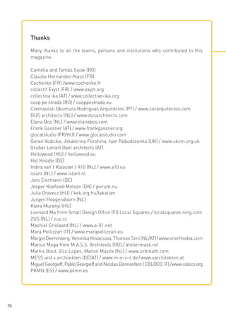 Thanks
Many thanks to all the teams, persons and institutions who contributed to this
magazine.
Camelia and Tamás Sisak (RO)
Claudia Hernandez-Nass (FR)
Cochenko (FR) /www.cochenko.fr
collectif Exyzt (FR) / www.exyzt.org
collectiva ika (AT) / www.collective-ika.org
coop pe strada (RO) / cooppestrada.eu
Cremascoli Okumura Rodrigues Arquitectos (PT) / www.corarquitectos.com
DUS architects (NL) / www.dusarchitects.com
Elana Bos (NL) / www.elanabos.com
Frank Gassner (AT) / www.frankgassner.org
glocalstudio (FR/HU) / www.glocalstudio.com
Goran Vodicka, Jekaterina Porohina, Ivan Rabodzeenko (UK) / www.skinn.org.uk
Gruber Lenart Opel architects (AT)
Hellowood (HU) / hellowood.eu
Hot Knödle (DE)
Indira van’t Klooster / A10 (NL) / www.a10.eu
islant (NL) / www.islant.nl
Jaro Eiermann (DE)
Jesper Koefoed-Melson (DK) / givrum.nu
Julia Oravecz (HU) / kek.org.hu/lakatlan
Jurgen Hoogendoorn (NL)
Klara Muranyi (HU)
Leonard Ma from Small Design Office (FI) Local Squares / localsquares.ning.com
ZUS (NL) / zus.cc
Machiel Crielaard (NL) / www.a-01.net
Mara Pellizzari (IT) / www.marapellizzari.eu
Margot Deerenberg, Veronika Kovacsova, Thomas Stini (NL/AT) / www.onorthodox.com
Marius Moga from M.A.S.S. Architects (RO) / ateliermass.ro/
Mathis Bout, Zico Lopes, Manon Mastik (NL) / www.urbmath.com
MESS and x architekten (DE/AT) / www.m-e-s-s.de / www.xarchitekten.at
Miguel Georgieff, Pablo Georgieff and Nicolas Bonnenfant / COLOCO (F) / www.coloco.org
PKMN (ES) / www.pkmn.es

70

 