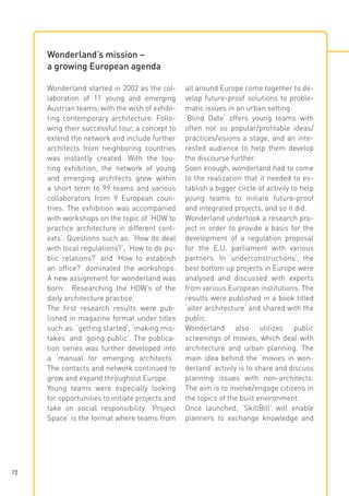 Wonderland’s mission –
a growing European agenda
Wonderland started in 2002 as the collaboration of 11 young and emerging
Austrian teams, with the wish of exhibiting contemporary architecture. Following their successful tour, a concept to
extend the network and include further
architects from neighboring countries
was instantly created. With the touring exhibition, the network of young
and emerging architects grew within
a short term to 99 teams and various
collaborators from 9 European countries. The exhibition was accompanied
with workshops on the topic of ‘HOW to
practice architecture in different contexts‘. Questions such as: ‘How do deal
with local regulations?‘, ‘How to do public relations?‘ and ‘How to establish
an office?‘ dominated the workshops.
A new assignment for wonderland was
born: Researching the HOW’s of the
daily architecture practice.
The first research results were published in magazine format under titles
such as: ‘getting started‘, ‘making mistakes‘ and ‘going public‘. The publication series was further developed into
a ‘manual for emerging architects‘.
The contacts and network continued to
grow and expand throughout Europe.
Young teams were especially looking
for opportunities to initiate projects and
take on social responsibility. ‘Project
Space‘ is the format where teams from

72

all around Europe come together to develop future-proof solutions to problematic issues in an urban setting.
‘Blind Date‘ offers young teams with
often not so popular/profitable ideas/
practices/visions a stage, and an interested audience to help them develop
the discourse further.
Soon enough, wonderland had to come
to the realization that it needed to establish a bigger circle of activity to help
young teams to initiate future-proof
and integrated projects, and so it did.
Wonderland undertook a research project in order to provide a basis for the
development of a regulation proposal
for the E.U. parliament with various
partners. In ‘underconstructions‘, the
best bottom up projects in Europe were
analysed and discussed with experts
from various European institutions. The
results were published in a book titled
‘alter architecture‘ and shared with the
public.
Wonderland also utilizes public
screenings of movies, which deal with
architecture and urban planning. The
main idea behind the ‘movies in wonderland’ activity is to share and discuss
planning issues with non-architects.
The aim is to involve/engage citizens in
the topics of the built environment.
Once launched, ‘SkillBill‘ will enable
planners to exchange knowledge and

 