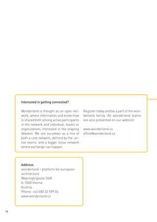 Interested in getting connected?
Wonderland is thought as an open network, where information and know-how
is shared both among active participants
in the network and individual, teams or
organizations interested in the ongoing
debates. We see ourselves as a mix of
both a core network, defined by the ‚active teams’ and a bigger loose network
where exchange can happen.

Address
wonderland – platform for european
architecture
Weyringergasse 36/8
A-1040 Vienna
Austria
Phone: +43 680 32 599 06
www.wonderland.cx

74

Register today and be a part of the wonderland family. All wonderland teams
are also presented on our website!
www.wonderland.cx
office@wonderland.cx

 