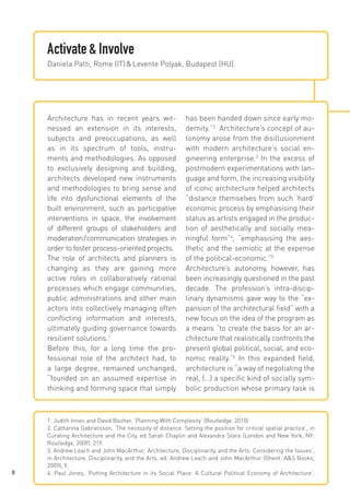 Activate & Involve
Daniela Patti, Rome (IT) & Levente Polyak, Budapest (HU)

Architecture has in recent years witnessed an extension in its interests,
subjects and preoccupations, as well
as in its spectrum of tools, instruments and methodologies. As opposed
to exclusively designing and building,
architects developed new instruments
and methodologies to bring sense and
life into dysfunctional elements of the
built environment, such as participative
interventions in space, the involvement
of different groups of stakeholders and
moderation / communication strategies in
order to foster process-oriented projects.
The role of architects and planners is
changing as they are gaining more
active roles in collaboratively rational
processes which engage communities,
public administrations and other main
actors into collectively managing often
conflicting information and interests,
ultimately guiding governance towards
resilient solutions.1
Before this, for a long time the professional role of the architect had, to
a large degree, remained unchanged,
“founded on an assumed expertise in
thinking and forming space that simply

8

has been handed down since early modernity.”2 Architecture’s concept of autonomy arose from the disillusionment
with modern architecture’s social engineering enterprise.3 In the excess of
postmodern experimentations with language and form, the increasing visibility
of iconic architecture helped architects
“distance themselves from such ‘hard’
economic process by emphasising their
status as artists engaged in the production of aesthetically and socially meaningful form”4, “emphasising the aesthetic and the semiotic at the expense
of the political-economic.”5
Architecture’s autonomy, however, has
been increasingly questioned in the past
decade. The profession’s intra-disciplinary dynamisms gave way to the “expansion of the architectural field” with a
new focus on the idea of the program as
a means “to create the basis for an architecture that realistically confronts the
present global political, social, and economic reality.”6 In this expanded field,
architecture is “a way of negotiating the
real, (…) a specific kind of socially symbolic production whose primary task is

1. Judith Innes and David Booher, ‘Planning With Complexity‘ (Routledge, 2010)
2. Catharina Gabrielsson, ‘The necessity of distance. Setting the position for critical spatial practice‘, in
Curating Architecture and the City, ed. 
Sarah Chaplin and Alexandra Stara (London and New York, NY:
Routledge, 2009), 219.
3. Andrew Leach and John MacArthur, ‘Architecture, Disciplinarity, and the Arts: Considering the Issues‘,
in Architecture, Disciplinarity, and the Arts, ed. Andrew Leach and John MacArthur (Ghent: A&S Books,
2009), 9.
4. Paul Jones, ‘Putting Architecture in its Social Place: A Cultural Political Economy of Architecture‘,

 