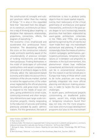 the construction of concepts and subject positions rather than the making
of things.”7 It is also in this expanded
field that “liberated from the obligation to construct, architecture can become a way of thinking about anything – a
discipline that represents relationships,
proportions, connections, effects, the
diagram of everything.”8
The economic crisis emphasised and
accelerated this professional transformation. The devastating effect of
the crisis on the construction industry
made architects painfully aware of the
unsustainability of previous concepts
of funding mechanisms and development processes. Finding themselves in
the midst of landscapes of unfinished
constructions and vacant complexes, a
generation of architects began to think
critically about the speculation-based
economy and to take into account the limitations of the shrunk market, started
to notice the opportunities of the urban
areas neglected by the official planning
mechanisms, and grew more inclined
to respond to the needs of local citizens, giving preference to small-scale,
community-oriented and often temporary interventions over large-scale construction projects, clearly responding
to the reduction of services and funding
previously provided by public adminis
trations. For this generation, the task of

architecture is less to produce pretty
objects than to create spatial impacts.
Led by their rediscovery of the critical
potentiality of architecture and spatial
interventions, architects in the past years began to turn increasingly towards
practices that had been elaborated by
avant-garde architecture collectives
in the 1960s and 1970s, and quickly
gained recognition by the art-world, but
never made their way into mainstream
architecture and planning. If architects
increasingly chose the means of communication campaigns, performances, participatory processes, temporary installations or in-between use programs to
intervene in the built environment, this
phenomenon shows how ineffective
conventional architectural instruments
can be in unconventional situations.
For this reason it can be noticed also in
Europe how many of those which used
to be niche practices are now being
partially integrated into more official
planning and decision making processes, in order to tackle the real urban
challenges.
In recent years, architectural projects
concentrating on disaffected public
spaces, vacant lots, empty buildings
or temporary situations found their
way not only into the more progressive state and municipal development
programs but also to the mainstream

Urban Studies, 46 (2009): 2519.
5. Paul Jones, 2519.
6. Anthony Vidler, “Architecture‘s expanded field: finding inspiration in jellyfish and geopolitics, architects
today are working within radically new frames of reference,” ArtForum April (2004)
7. Michael K. Hays, “Architecture‘s Desire: Reading the Late Avant-Garde,” (Cambridge, MA: MIT Press,
2009), 1.
8. Rem Koolhaas, “Editorial,” in Content, ed. Rem Koolhaas, (New York: Taschen, 2003), 20.
9

 