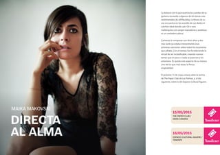 DIRECTA
AL ALMA
La dulzura con la que acaricia las cuerdas de su
guitarra recuerda a algunos de los temas más
sentimentales de Jeff Buckley. La finura de su
voz encuentra en los acordes de sus dedos el
colchón ideal donde caer. Oír a esta
mallorquina con sangre macedonia y andaluza
es un verdadero placer.
Comenzó a componer con doce años y dos
más tarde ya estaba interpretando esas
primeras canciones sobre todos los escenarios
que pillaba. Con el tiempo fue fortaleciendo la
virtud de ser inclasificable, creando nuevos
temas que en poco o nada se parecían a los
anteriores. Es quizás este aspecto de su música
uno de los que más atrae: la fresca
originalidad.
El próximo 15 de mayo estará sobre la tarima
de The Paper Club de Las Palmas, y, al día
siguiente, sobre la del Espacio Cultural Aguere.
MAIKA MAKOVSKI
THE PAPER CLUB /
GRAN CANARIA
15/05/2015
ESPACIO CULTURAL AGUERE /
TENERIFE
16/05/2015
 