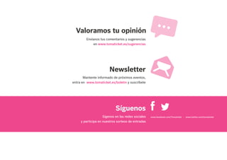 Mantente informado de próximos eventos,
entra en www.tomaticket.es/boletin y suscríbete
Envíanos tus comentarios y sugerencias
en www.tomaticket.es/sugerencias
Valoramos tu opinión
Newsletter
Síguenos
www.facebook.com/Tomaticket - www.twitter.com/tomaticketSígenos en las redes sociales
y participa en nuestros sorteos de entradas
 