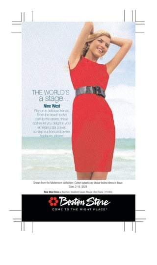 THE WORLD’S
     a stage...
         Nine West
 Play on in delicious trends.
   From the beach to the
  café to the streets, these
clothes let you delight in your
    emerging star power,
so step out front and center.
     Applause, please.




Shown from the Modernism collection: Cotton sateen cap sleeve belted dress in blaze.
                               Sizes 2-16. $129.
         Nine West Dress at Bayshore, Brookfield Square, Mayfair, West Towne. [15100A]
 