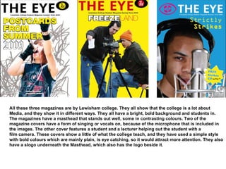 All these three magazines are by Lewisham college. They all show that the college is a lot about  Media, and they show it in different ways. They all have a bright, bold background and students in.  The magazines have a masthead that stands out well, some in contrasting colours. Two of the  magazine covers have a form of singing or vocals on, because of the microphone that is included in  the images. The other cover features a student and a lecturer helping out the student with a  film camera. These covers show a little of what the college teach, and they have used a simple style  with bold colours which are mainly plain, is eye catching, so it would attract more attention. They also have a slogo underneath the Masthead, which also has the logo beside it. 