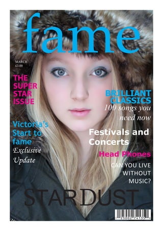 fame
MARCH
£3.00



THE
SUPER
STAR            BRILLIANT
ISSUE             CLASSICS
                100 songs you
                    need now
Victoria’s
Start to     Festivals and
fame         Concerts
Exclusive      Head Phones
Update
                 CAN YOU LIVE
                    WITHOUT
                      MUSIC?


   STAR DUST
 