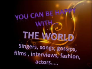 You can be happy with… THE WORLD Singers, songs, gossips, films , interviews, fashion, actors….. 