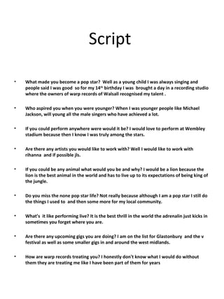 Script    What made you become a pop star?  Well as a young child I was always singing and people said I was good  so for my 14 th  birthday I was  brought a day in a recording studio where the owners of warp records of Walsall recognised my talent . Who aspired you when you were younger? When I was younger people like Michael  Jackson, will young all the male singers who have achieved a lot.  If you could perform anywhere were would it be? I would love to perform at Wembley stadium because then I know I was truly among the stars. Are there any artists you would like to work with? Well I would like to work with rihanna  and if possible jls. If you could be any animal what would you be and why? I would be a lion because the lion is the best animal in the world and has to live up to its expectations of being king of the jungle. Do you miss the none pop star life? Not really because although I am a pop star I still do the things I used to  and then some more for my local community. What’s  it like performing live? It is the best thrill in the world the adrenalin just kicks in sometimes you forget where you are. Are there any upcoming gigs you are doing? I am on the list for Glastonbury  and the v festival as well as some smaller gigs in and around the west midlands. How are warp records treating you? I honestly don't know what I would do without them they are treating me like I have been part of them for years  