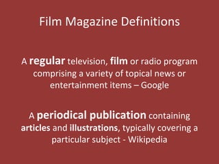 Film Magazine Definitions

A regular television, film or radio program
   comprising a variety of topical news or
      entertainment items – Google


  A periodical publication containing
articles and illustrations, typically covering a
         particular subject - Wikipedia
 