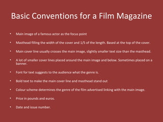 Basic Conventions for a Film Magazine
•   Main image of a famous actor as the focus point

•   Masthead filling the width of the cover and 1/5 of the length. Based at the top of the cover.

•   Main cover line usually crosses the main image, slightly smaller text size than the masthead.

•   A lot of smaller cover lines placed around the main image and below. Sometimes placed on a
    banner.

•   Font for text suggests to the audience what the genre is.

•   Bold text to make the main cover line and masthead stand out

•   Colour scheme determines the genre of the film advertised linking with the main image.

•   Price in pounds and euros.

•   Date and issue number.
 