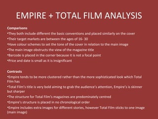 EMPIRE + TOTAL FILM ANALYSIS
Comparisons
•They both include different the basic conventions and placed similarly on the cover
•Their target markets are between the ages of 16- 30
•Have colour schemes to set the tone of the cover in relation to the main image
•The main image obstructs the view of the magazine title
•Barcode is placed in the corner because it is not a focal point
•Price and date is small as it is insignificant

Contrasts
•Empire tends to be more clustered rather than the more sophisticated look which Total
Film has
•Total Film’s title is very bold aiming to grab the audience’s attention, Empire’s is skinner
but sharper
•The structure for Total Film’s magazines are predominately centred
•Empire’s structure is placed in no chronological order
•Empire includes extra images for different stories, however Total Film sticks to one image
(main image)
 