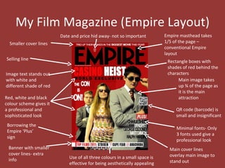 My Film Magazine (Empire Layout)
                         Date and price hid away- not so important          Empire masthead takes
  Smaller cover lines                                                       1/5 of the page –
                                                                            conventional Empire
                                                                            layout
Selling line                                                                 Rectangle boxes with
                                                                             shades of red behind the
Image text stands out                                                        characters
with white and                                                                    Main image takes
different shade of red                                                            up ¾ of the page as
                                                                                  it is the main
Red, white and black                                                              attraction
colour scheme gives it
a professional and                                                               QR code (barcode) is
sophisticated look                                                               small and insignificant
 Borrowing the
                                                                                 Minimal fonts- Only
 Empire ‘Plus’
                                                                                 3 fonts used give a
 sign
                                                                                 professional look
 Banner with smaller                                                          Main cover lines
 cover lines- extra                                                           overlay main image to
 info                        Use of all three colours in a small space is
                             effective for being aesthetically appealing      stand out
 