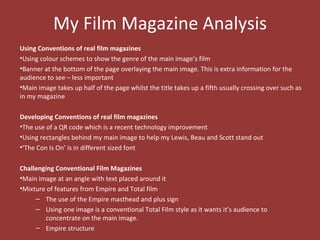 My Film Magazine Analysis
Using Conventions of real film magazines
•Using colour schemes to show the genre of the main image’s film
•Banner at the bottom of the page overlaying the main image. This is extra information for the
audience to see – less important
•Main image takes up half of the page whilst the title takes up a fifth usually crossing over such as
in my magazine

Developing Conventions of real film magazines
•The use of a QR code which is a recent technology improvement
•Using rectangles behind my main image to help my Lewis, Beau and Scott stand out
•‘The Con Is On’ is in different sized font

Challenging Conventional Film Magazines
•Main image at an angle with text placed around it
•Mixture of features from Empire and Total film
     – The use of the Empire masthead and plus sign
     – Using one image is a conventional Total Film style as it wants it’s audience to
        concentrate on the main image.
     – Empire structure
 