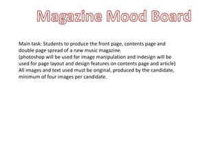 Main task: Students to produce the front page, contents page and
double page spread of a new music magazine.
(photoshop will be used for image manipulation and indesign will be
used for page layout and design features on contents page and article)
All images and text used must be original, produced by the candidate,
minimum of four images per candidate.
 