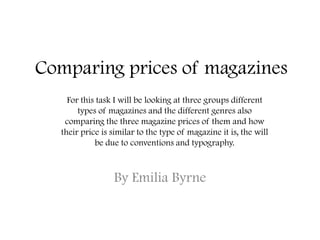 Comparing prices of magazines
By Emilia Byrne
For this task I will be looking at three groups different
types of magazines and the different genres also
comparing the three magazine prices of them and how
their price is similar to the type of magazine it is, the will
be due to conventions and typography.
 