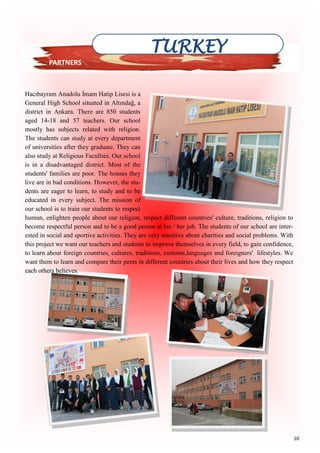 10
Hacıbayram Anadolu İmam Hatip Lisesi is a
General High School situated in Altındağ, a
district in Ankara. There are 850 students
aged 14-18 and 57 teachers. Our school
mostly has subjects related with religion.
The students can study at every department
of universities after they graduate. They can
also study at Religious Faculties. Our school
is in a disadvantaged district. Most of the
students' families are poor. The houses they
live are in bad conditions. However, the stu-
dents are eager to learn, to study and to be
educated in every subject. The mission of
our school is to train our students to respect
human, enlighten people about our religion, respect different countries' culture, traditions, religion to
become respectful person and to be a good person at his / her job. The students of our school are inter-
ested in social and sportive activities. They are very sensitive about charities and social problems. With
this project we want our teachers and students to improve themselves in every field, to gain confidence,
to learn about foreign countries, cultures, traditions, customs,languages and foreigners' lifestyles. We
want them to learn and compare their peers in different countries about their lives and how they respect
each others believes.
TURKEY
PARTNERS
 