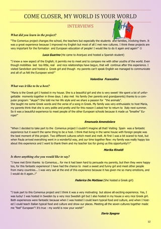 12
INTERVIEWS
COME CLOSER, MY WORLD IS YOUR WORLD
What did you learn in the project?
“The Comenius project changes the school, the teachers but especially the students and families, involving them. It
was a great experience because I improved my English but most of all I met new cultures. I think these projects are
very important for the formation and European education of people! I would like to do it again and again!” 
Luca Guarino (He came to Aranjuez and hosted a Spanish student)
“I knew a new aspect of the English; it permits me to meet and to compare me with other youths of the world. Even
though mobilities last too little, real and nice relationships have begun, that will continue after this experience. I
visited Sandviken and hosted a Greek girl and though my parents can't speak English we managed to communicate
and all of us felt the European wind!”
Valentina Francolino
What was it like to be a host?
“Maria is the Greek girl I hosted in my house. She is a beautiful girl and she is very sweet! We spent a lot of unfor-
gettable moments together in three days. I also met his family (her parents and grandparents) thanks to a com-
puter program: “skype”! She told me her life style and we share a passion for “the animals”.
She taught me some Greek words and the verse of a song in Greek. My family was very enthusiastic to host Maria,
my parents think that she is very polite and pretty and for this reason I asked her to return to Italy next summer.
So it was a beautiful experience to meet people of the other European schools because it made us ”breathe” Eu-
rope!”
Emanuela Amendolara
“When I decided to take part to the Comenius project I couldn’t imagine all that! Visiting Spain was a fantastic
experience but it wasn't the same thing to be a host. I think that living in the same house with foreign people was
the best moment of this project. Two different cultures which meet and melt. At first I was a bit scared to host, but
when Paula arrived everything went in a wonderful way, and our time together flew: my family was really happy too
about this experience and I want to thank them and my teacher too for giving us this opportunity!!!”
Marika Rinaldi
Is there anything else you would like to say?
“I have met Eirini thanks to Comenius... for me it had been hard to persuade my parents, but then they were happy
too, for this fantastic experience! I have had the chance to meet a sweet and funny girl and meet other people
from many countries... I was very sad at the end of this experience because it has given me so many emotions, and
I would do it again..!”
Federica De Mattese (She hosted a Greek girl)
“I took part to this Comenius project and I think it was a very motivating but above all exciting experience. Yes, I
was lucky! I was hosted in Sweden by a very nice Swedish girl but I also hosted in my house a very nice Greek girl.
Both experiences were fantastic because when I was hosted I could learn typical food and culture, and when I host-
ed I could teach Italian typical food and culture and show our places. Meeting all the seven cultures together made
me “feel” European”! It’s true : my world is now your world!”
Ilaria Spagna
 