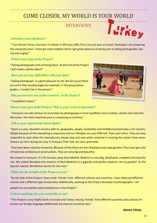 13
INTERVIEWS
COME CLOSER, MY WORLD IS YOUR WORLD
Introduce yourself please?
“I am Ahmet Yılmaz.I was born in Ankara in 4th June,1995.This is my last year at school. Nowadays I am preparing
the university exam. I have got some hobbies which I get great pleasure at doing such as taking photographs, div-
ing and singing.”
What’s your duty at the Project?
“Taking photographs and archiving them. At the end of the Project
I will create a photo album”
Have you got any difficulties with your duty?
“Taking photograph is a great pleasure to me. But of course there
are some little disadvantages.For example, in the group photo-
graphs, I couldn’t be in the picture.”
Did you travel to one of the countries in the Project?
“I travelled to Spain.”
What is your part at the Project? Why is your work so important?
“Everyone can take photos of course.But my photography is more qualified, more creative, clearer and colourful.
Moreover, the most important part is composing an archieve.”
Tell us your impressions about Spain?
“Spain is a very beautiful country with its geography, people, hospitality and facilities.Economically a rich country.
Maybe because of this everything is expensive and our lifestyles are very different from each other. They are very
respectful to each other.For example,cars always stop and wait while someone is crossing the street.I have never
heard a car horn during our stay in Aranjuez.Their lives are very systematic.
They have been ruled by monarchy. Because of this there are lots of palaces and royal gardens.They have got a lot
of historical architectural constructions. They are very big and beautiful.
We stayed in Aranjuez. It is 45 minutes away from Madrid. Madrid is a very big, developed, crowded and colourful
city. We visited Barnebau-the stadium of Real Madrid.It is a gigantic and perfect stadium.I am so grateful to the
Spanish teacher Ms Montse Santos for this visit.”
What was the benefit of this Project to you?
“By the help of this Project I have made friends from different cultures and countries. I have observed different
schools and a different type of education.Additionally, working at this Project develops my photography. I am
grateful to my teachers who involved me in this Project.”
Is there anything else you would like to say?
“This Project is very helpful both in Europe and Turkey. Having friends from different countries and cultures im-
proves our foreign language.Additionally we improve ourselves also.”
Ahmet Yılmaz
 