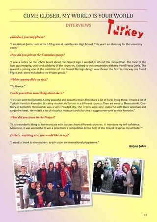 14
INTERVIEWS
COME CLOSER, MY WORLD IS YOUR WORLD
Introduce yourself please?
“I am Gülşah Şahin. I am at the 12th grade at Hacı Bayram High School. This year I am studying for the university
exam.”
How did you join to the Comenius group?
“I saw a notice on the school board about the Project logo. I wanted to attend this competition. The topic of the
logo was integrity, unity and solidarity of the countries. I joined to the competition with my friend Feyza Deniz. The
reward is joining one of the mobilities of the Project.My logo design was chosen the first. In this way my friend
Feyza and I were included to the Project group.”
Which country did you visit?
“To Greece.”
Could you tell us something about there?
“First we went to Komotini.A very peaceful and beautiful town.Therebare a lot of Turks living there. I made a lot of
Turkish friends in Komotini. It is very nice to talk Turkish in a different country. Then we went to Thesssaloniki. Con-
trary to Komotini Thessaloniki was a very crowded city. The streets were very colourful with black salesman and
tangerine trees. We visited a lot of historical mosques and churches. I suggest everyone to visit Komotini.”
What did you learn in the Project?
“It is a wonderful thing to communicate with our pers from different countries. It increases my self-cofidence.
Moreover, it was wonderful to win a prize from a competition.By the help of this Project I Express myself beter.”
Is there anything else you would like to say?
“I want to thank to my teachers to join us in an international programme.”
Gülşah Şahin
 