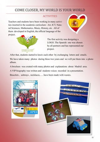 15
ACTIVITIES
COME CLOSER, MY WORLD IS YOUR WORLD
Teachers and students have been working in many activi-
ties inserted in the academic curriculum : Art, ICT, Natu-
ral Sciences, Mathematics, Music, History, etc . All of
them developed in English, the official language of the
project.
The first activity was designing a
LOGO. The Spanish one was chosen
by all partners and has represented our
project.
After that, students started to know each other by exchanging letters and emails.
We have taken many photos during these two years and we will put them into a photo
album.
A brochure was created with many photos and explanations about Madrid area.
A VIP biography was written and students voices recorded in a presentation.
Bracelets , ashtrays , necklaces,…. have been made with wastes.
 