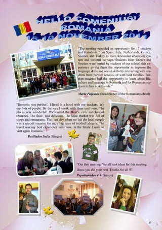 17
“The meeting provided an opportunity for 17 teachers
and 8 students from Spain, Italy, Netherlands, Greece,
Sweden and Turkey to learn Romanian education sys-
tem and national heritage. Students from Greece and
Sweden were hosted by students of our school, this ex-
perience giving them the opportunity to improve the
language skills and social skills by interacting with stu-
dents from partner schools, or with host families. For-
eign students had the opportunity to learn about life,
culture and language in Romania and for Romanian stu-
dents to link new friends.”
Maria Paşcalău (headteacher of the Romanian school)
“Our first meeting. We all took ideas for this meeting.
Diana you did your best. Thanks for all !!”
Papadopoulou Ivi (Greece)
“Romania was perfect!! I lived in a hotel with our teachers. We
met lots of people. By the way I speak with them until now. The
places was wonderful! We visited the Bear’s cave and lots of
churches. The food was delicious. The local market was full of
shops and restaurants. The last day when we left the local people
was a special surprise for us, a big team of football players. The
travel was my best experience until now. In the future I want to
visit again Romania.”
Basiliadoy Sofia (Greece)
 