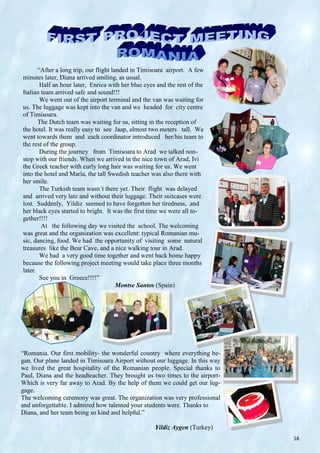 18
“After a long trip, our flight landed in Timisoara airport. A few
minutes later, Diana arrived smiling, as usual.
Half an hour later, Enrica with her blue eyes and the rest of the
Italian team arrived safe and sound!!!
We went out of the airport terminal and the van was waiting for
us. The luggage was kept into the van and we headed for city centre
of Timisoara.
The Dutch team was waiting for us, sitting in the reception of
the hotel. It was really easy to see Jaap, almost two meters tall. We
went towards them and each coordinator introduced her/his team to
the rest of the group.
During the journey from Timisoara to Arad we talked non-
stop with our friends. When we arrived in the nice town of Arad, Ivi
the Greek teacher with curly long hair was waiting for us. We went
into the hotel and Maria, the tall Swedish teacher was also there with
her smile.
The Turkish team wasn´t there yet. Their flight was delayed
and arrived very late and without their luggage. Their suitcases were
lost. Suddenly, Yildiz seemed to have forgotten her tiredness, and
her black eyes started to bright. It was the first time we were all to-
gether!!!!
At the following day we visited the school. The welcoming
was great and the organization was excellent: typical Romanian mu-
sic, dancing, food. We had the opportunity of visiting some natural
treasures like the Bear Cave, and a nice walking tour in Arad.
We had a very good time together and went back home happy
because the following project meeting would take place three months
later.
See you in Greece!!!!”
Montse Santos (Spain)
“Romania. Our first mobility- the wonderful country where everything be-
gan. Our plane landed in Timisoara Airport without our luggage. In this way
we lived the great hospitality of the Romanian people. Special thanks to
Paul, Diana and the headteacher. They brought us two times to the airport-
Which is very far away to Arad. By the help of them we could get our lug-
gage.
The welcoming ceremony was great. The organization was very professional
and unforgettable. I admired how talented your students were. Thanks to
Diana, and her team being so kind and helpful.”
Yildiz Aygen (Turkey)
 