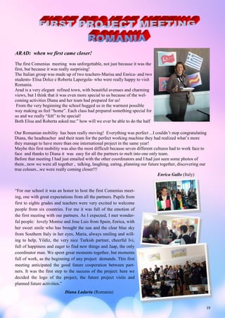 19
ARAD: when we first came closer!
The first Comenius meeting was unforgettable, not just because it was the
first, but because it was really surprising!
The Italian group was made up of two teachers-Marisa and Enrica- and two
students- Elisa Dolce e Roberta Lapergola- who were really happy to visit
Romania.
Arad is a very elegant refined town, with beautiful avenues and charming
views, but I think that it was even more special to us because of the wel-
coming activities Diana and her team had prepared for us!
From the very beginning the school hugged us in the warmest possible
way making us feel “home”. Each class had prepared something special for
us and we really “felt” to be special!
Both Elisa and Roberta asked me:” how will we ever be able to do the half
Our Romanian mobility has been really moving! Everything was perfect ...I couldn’t stop congratulating
Diana, the headteacher and their team for the perfect working machine they had realized what’s more
they manage to have more than one international project in the same year!
Maybe this first mobility was also the most difficult because seven different cultures had to work face to
face and thanks to Diana it was easy for all the partners to melt into one only team.
Before that meeting I had just emailed with the other coordinators and I had just seen some photos of
them...now we were all together , talking, laughing, eating, planning our future together, discovering our
true colours...we were really coming closer!!!
Enrica Gallo (Italy)
“For our school it was an honor to host the first Comenius meet-
ing, one with great expectations from all the partners. Pupils from
first to eights grades and teachers were very excited to welcome
people from six countries. For me it was full of the emotion of
the first meeting with our partners. As I expected, I met wonder-
ful people: lovely Montse and Jose Luis from Spain, Enrica, with
her sweet smile who has brought the sun and the clear blue sky
from Southern Italy in her eyes, Maria, always smiling and will-
ing to help, Yildiz, the very nice Turkish partner, cheerful Ivi,
full of happiness and eager to find new things and Jaap, the only
coordinator man. We spent great moments together, but moments
full of work, as the beginning of any project demands. This first
meeting anticipated the good future cooperation between part-
ners. It was the first step to the success of the project: here we
decided the logo of the project, the future project visits and
planned future activities.”
Diana Ladariu (Romania)
 