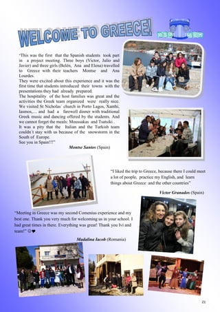 21
“This was the first that the Spanish students took part
in a project meeting. Three boys (Victor, Julio and
Javier) and three girls (Belén, Ana and Elena) travelled
to Greece with their teachers Montse and Ana
Lourdes.
They were excited about this experience and it was the
first time that students introduced their towns with the
presentations they had already prepared.
The hospitality of the host families was great and the
activities the Greek team organized were really nice.
We visited St Nicholas´ church in Porto Lagos, Xanthi,
Iasmos,… and had a farewell dinner with traditional
Greek music and dancing offered by the students. And
we cannot forget the meals: Moussakas and Tsatsiki .
It was a pity that the Italian and the Turkish team
couldn´t stay with us because of the snowstorm in the
South of Europe.
See you in Spain!!!”
Montse Santos (Spain)
“I liked the trip to Greece, because there I could meet
a lot of people, practice my English, and learn
things about Greece and the other countries”
Victor Granados (Spain)
“Meeting in Greece was my second Comenius experience and my
best one. Thank you very much for welcoming us in your school. I
had great times in there. Everything was great! Thank you Ivi and
team!” 
Madalina Iacob (Romania)
 