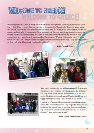 22
“According to me the Greek mobility was wonderful and unforgettable. Travelling by bus took a lot of
time_ I think 15 or 16 hours. First we travelled to Komotini,then Thessalonika. Komotini was a pretty,
little town.It’s 3 hours far away from the Turkish border line. We met with the Turkish Mufti, visited the
mosques and took a lot of photographs. What impressed me the most was, the presence of mosques and
churches together and waking up by the sound of church bells.We didn’t have any diffculties with food
because there were some Turkish restaurants.But if you ask me ‘What do you miss the most?’ I would
answer you ‘ tea ‘. In Turkey we drink boiling tea, but in Greece there are tea bags. They are very differ-
ent from each other.I have made excellent friendships.”
Kadir Çakmak (Turkey)
“Our travel to Greece by bus was very enjoyable. It was very
interesting to me being in a Christian country; the first in my
life.Very sweet Greek teacher Ivi introduced us to the Ko-
motini Mufti( the religious leader of Muslims),and I was very
happy meeting with some Turish women in the streets.
I made a lot of wonderful relationships in our Greek partner
school. Our peers in Greece are very hospitable.They are very
kind to us.We are still keep in touch on facebook nearly every
day.Their school system is different from ours. For example,
they don’t wear uniforms at school.”
Rabia Zeynep Harmankaya (Turkey)
 