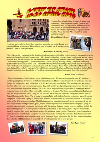 23
“Last april my school visited Aranjuez. It was a great
experience. I love the palace with his characteristic
element which are the big gardens, and of course the
local cuisine. It is worth to mention that we visited
Madrid and I had the apportunity to enjoy the exhib-
its of the Prado museum. Also Toledo was really
wonderful place.“
Mavroidi Eleni (Greece)
“Last year we traveled in Spain. Everyone there was polite and gentle. I made new
friends and I saw new cultures. The food was good at least for me. It was a great ex-
perience. I hope to visit Spain again.“
Konstantina Mavroidi (Greece)
“Since I knew that I participate in the Spanish city of Aranjuez mobility of the project named in memory of the great
pedagogue Comenius initiated in our school I felt a sensation of delight. Arrived after a long journey, we had a warm
welcome from the host teachers and teachers from other 6 participating countries. In the days spent away from home
I attended the opening parade "Olympics of students" where I proudly wore my country's flag and tried sporting
qualities of the individual or team. Then I admired the beauty of the surroundings, the Spanish messeta, beginning
with Toledo city with its majestic Gothic cathedral, with the Aranjuez Royal Palace and Gardens, Madrid Prado mu-
seum that exhibits works by Velasquez, Goya, El Greco, true cultural values, and Santiago Bernabeu stadium. I had
the opportunity to test my knowledge of English, communicating and knowing students from other countries.”
Militar Mihai (Romania)
“When I just landed to Madrid airport it was unbelievable to me. We went to Aranjuez by train. We had a very
cordial greeting there. We arrived at the hotel in the afternoon. Then we went dinner with our partners it was very
fun for me. Our partners were really close to us like we knew each other before. The next day when we went to
the host school we were very surprised because they made a really good greeting programme for us. The mini con-
cert at the end of the programme was very fun. After lunch, we joined in the preparations of the Olympic Games
organised by the host school. Then we went for a city tour in Aranjuez. We visited historical places and cathedrals
they are really admirable. İt was a long and fun tour. But it was tiring too. When we finished the tour we vent to a
beautiful restaurant for dinner. The next day we meet and chat with students from the host school sports Olympics.
We played football with a group of home school students. In the afternoon, we visited the museum of bullfighting
going to the field, an interesting place. Madrid city center was impressive was really great, a great experience for
me, very different. Street performers, parks, streets, interesting individual. In the meantime, the project group ex-
cursions more enjoyable because we are intimate with the passing. Days are passing very nice and fun. And all the
beautiful things come to an end. Spain was the last day of our trip. In the evening, had a very nice dinner and a
farewell program. Everything was thought to have fun and spend a nice evening. There was a bittersweet sadness
in me because it is the last day. Our plane was four o'clock in the evening. We visited the Bernabeu stadium until
it's time to go. I did not want to go back now it was time to go. Spent a great time for five days. Comenius and the
host school would like to thank bi moment I will never forget in my life to have present.“
Enes Bașci (Turkey)
 