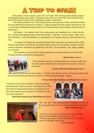 24
“Our partners visited Aranjuez from 18th
to 24th
April 2012 and enjoyed the Olympic Games
with Spanish students and teachers. During their stay, they were part of the school life and joined
the activities that were held: sport competitions, parade, excursions,etc
Our students prepared a nice welcoming ceremony showing a power point presentation about
the most emblematic monuments in Aranjuez, singing, playing their flutes, guitars and piano,etc. We
visited Toledo and Madrid and showed them Las Ventas bullring, Cibeles fountain, Puerta del Sol, El
Retiro Park,…
On Sunday , the students acted like tourist guides and explained to our visitors the his-
tory and the most important aspects of the Royal Palace. After that, all of us visited Jardín de la
Isla and Parterre. And in the afternoon, we participated in the parade, and every team took their own
flag.
Last night, the students from Apóstol Santiago School organized a nice farewell party where
flamenco performance was offered. The golden medals were given to the foreign students and then
teachers and pupils had dinner, all together and after that, we were dancing and saying goodbye
to our friends.
The experience was great and we had the opportunity of sharing with them our school-life.
We hope you have enjoyed this meeting project.”
Montse Santos (Spain)
“I enjoyed a lot our visit to Madrid. I could see buildings
and monuments I hadn`t ever seen. I also liked to be in Ma-
drid with the foreign people because we could learn a lot
about their manners and we speak a lot of English. It was a
very good experience.”
Daniel Ruiz Sanchez and Paula Betancort (Spain)
“The experience was great: learning English and meeting people from
the other countries. But what also impressed them was the welcome to
our school.”
Sandra Nebreda and Marta Sanz (Spain)
“The activity I liked the most was the trip to Toledo. It was the first activity after the presentation and
the most beautiful because that was when the Comenius adventure began in Spain.”
Mª Jose Hernandez Paradinas and Miriam Torres (Spain)
“The best part of the meeting project in Aranjuez was the last
day, during the dinner. We were dancing and having fun togeth-
er!” Marta Granados (Spain)
“At first I was very nervous, but as soon as I met my host
Paula I felt comfortable, everyone was so nice.”
“We had a great time in Spain. We did lots of cool things
than I ever thought I’d get to do!”
(Swedish pupils)
 