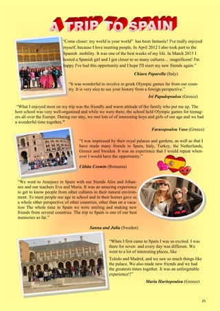 25
“Come closer: my world is your world” has been fantastic! I've really enjoyed
myself, because I love meeting people. In April 2012 I also took part to the
Spanish mobility. It was one of the best weeks of my life. In March 2013 I
hosted a Spanish girl and I got closer to so many cultures… magnificent! I'm
happy I've had this opportunity and I hope I'll meet my new friends again.”
Chiara Paparella (Italy)
“It was wonderful to involve in greek Olympic games far from our coun-
try. It is very nice to see your history from a foreign perspective.”
Ivi Papadopoulou (Greece)
“What I enjoyed most on my trip was the friendly and warm attitude of the family who put me up. The
host school was very well-organized and while we were there, the school held Olympic games for teenag-
ers all over the Europe. During our stay, we met lots of of interesting boys and girls of our age and we had
a wonderful time together.”
Farasopoulou Vaso (Greece)
“I was impressed by their royal palaces and gardens, as well as that I
have made many friends in Spain, Italy, Turkey, the Netherlands,
Greece and Sweden. It was an experience that I would repeat when-
ever I would have the opportunity.”
Căbău Cosmin (Romania)
“We went to Aranjuez in Spain with our friends Alex and Johan-
nes and our teachers Eva and Maria. It was an amazing experience
to get to know people from other cultures in their natural environ-
ment. To meet people our age in school and in their homes gave us
a whole other perspective of other countries, other than on a vaca-
tion The whole time in Spain we were smiling and making new
friends from several countries. The trip to Spain is one of our best
memories so far.”
Sanna and Julia (Sweden)
“When I first came to Spain I was so excited. I was
there for seven and every day was different. We
went to a lot of interesting places, like
Toledo and Madrid, and we saw so much things like
the palace. We also made new friends and we had
the greatests times together. It was an unforgetable
experience!!”
Maria Haritopoulou (Greece)
 