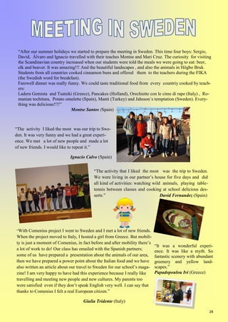 28
“It was a wonderful experi-
ence. It was like a myth. So
fantastic scenery with abundant
greenery and yellow land-
scapes.”
Papadopoulou Ivi (Greece)
“After our summer holidays we started to prepare the meeting in Sweden. This time four boys: Sergio,
David, Álvaro and Ignacio travelled with their teaches Montse and Mari Cruz. The curiosity for visiting
the Scandinavian country increased when our students were told the meals we were going to eat: beer,
elk and beaver. It was amazing!!! And the beautiful landscapes , and also the animals in Högbo Bruk.
Students from all countries cooked cinnamon buns and offered them to the teachers during the FIKA
(the Swedish word for breakfast).
Farewell dinner was really funny. We could taste traditional food from every countriy cooked by teach-
ers:
Ladera Gemista and Tsatsiki (Greece), Pancakes (Holland), Orechiette con le cime di rape (Italy) , Ro-
manian tochitura, Potato omelette (Spain), Manti (Turkey) and Jahsson´s temptation (Sweden). Every-
thing was delicious!!!!”
Montse Santos (Spain)
“The activity I liked the most was our trip to Swe-
den. It was very funny and we had a great experi-
ence. We met a lot of new people and made a lot
of new friends. I would like to repeat it.”
Ignacio Calvo (Spain)
“The activity that I liked the most was the trip to Sweden.
We were living in our partner’s house for five days and did
all kind of activities: watching wild animals, playing table-
tennis between classes and cooking at school delicious des-
serts.” David Fernandez (Spain)
“With Comenius project I went to Sweden and I met a lot of new friends.
When the project moved to Italy, I hosted a girl from Greece. But mobili-
ty is just a moment of Comenius, in fact before and after mobility there’s
a lot of work to do! Our class has emailed with the Spanish partners;
some of us have prepared a presentation about the animals of our area,
then we have prepared a power point about the Italian food and we have
also written an article about our travel to Sweden for our school’s maga-
zine! I am very happy to have had this experience because I really like
travelling and meeting new people and new cultures. My parents too
were satisfied even if they don’t speak English very well. I can say that
thanks to Comenius I felt a real European citizen.”
Giulia Tridente (Italy)
 