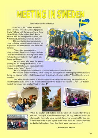 29
Sandviken and our senses
From 2nd to 6th October Anna Fris-
enna, Valentina Francolino, Ilaria Spagna and
Giulia Tridente with the teachers Maria Dona-
dio and Enrica Gallo visited Sandviken in
Sweden with the other partners: Greece, The
Netheralands, Romania, Spain and Turkey.
This was the first time our students
could be hosted by families and they were re-
ally excited and happy to live such a new ex-
perience!
After a long journey (coach+
plane+train) we found our colleagues and our
” new Swedish families” waiting for us at the
railway station with the lovely Swedish girls
Emma and Linnèa.
We have learnt a lot about the hosting
country and the other partners thanks to the
workshops and the fabulous creative activities
planned by the “super” Anette!
We have analysed the Swedish school system and attended some lessons.
Our students were wonderfully taken care by the hosting families and the program they followed
during our staying, while we had the opportunity to explore both nature and the Viking lifestyle: how in-
teresting!
And when the school smelt of all the fragrances the recipes each country had prepared and it
sounded of music and shone in the colours of the decorations made by the students …well …in that mo-
ment all our senses were awoken! Tack Sverige! 
Enrica Gallo (Italy)
“When the teachers and students from the other schools came here I was a
host for a Dutch girl. It was fun even though I felt very awkward around the
other people. Especially sense most of them were so much older than me.
Most of them were at least 2 years older and it made me feel awkward and
like I didn’t belong here. Other than that it was a great experience.”
Student from Sweden
 