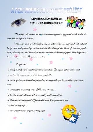 3
The project focuses on an international co-operative approach to the multicul-
tural and ecological education.
The main aims are developing pupils’ interest for the historical and natural
background and preserving environment health. Through the theme of tourism pupils
from 7th-10th grade will be involved in activities that will develop pupils knowledge about
their country and other European countries.
Objectives:
-to apply aesthetic and moral criteria in national and European values assessment
-to explore the surroundings of the town pupils live
-to encourage intercultural dialogue and reciprocal exchanges between European coun-
tries
-to improve the abilities of using ITC during lessons
-to develop artistic skills as well as creativity and imagination
-to discover similarities and differences between European countries
involved in the project
-to encourage learning of foreign languages
IDENTIFICATION NUMBER
2011-1-ES1-COM06-35088 2
 