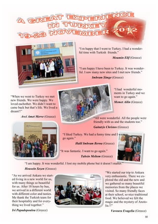 30
“I m happy that I went to Turkey. I had a wonder-
ful time with Turkish friends.”
Moumin Elif (Greece)
“I am happy I have been to Turkey. It was wonder-
ful. I saw many new sites and I met new friends.”
Imbram Simge (Greece)
“I had wonderful mo-
ments in Turkey and we
want to go again.”
Memet Ailin (Greece)
“All were wonderful. All the people were
friendly with us and the students too.”
Gaitatzis Christos (Greece)
“When we went to Turkey we met
new friends. We were happy. We
loved eachother. We didn’t want to
came back but that’s life. We lived a
dream!!”
Avci Amet Merve (Greece)
“I liked Turkey. We had a funny time and I want to
go again.”
Halil Imbram Berna (Greece)
“It was fantastic. I want to go again.”
Tahsin Meltem (Greece)
“I am happy. It was wonderful. I lost my mobile phone but it doesn’t matter.”
Housein Sezen (Greece)
“As we arrived Ankara we start-
ed living in a new world for us,
with many things so beautiful
for us. After 18 hours by bus,
we arrived in a different world
with different color and tasties.
Me thank the Turkish team for
their hospitality and for every-
thing we lived together.”
Ivi Papadopoulou (Greece)
“We started our trip to Ankara
very enthusiastic. There we ex-
plored the old and the new and
we gathered so many beautiful
memories from the places we
visited. So many friendly faces
at their school, so nice traditional
food. We believed we felt the
magic and the mystery of Anoto-
lia.!!”
Vavoura Evagelia (Greece)
 