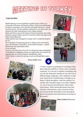 31
Cose turche!
Maybe because it was not planned, maybe because Turkey is a
crossroads of Western and Eastern cultures, both Asian and Europe-
an and so it fascinates every traveller and maybe because I “cannot
rest from travel”, but this mobility, planned in a very short time, has
turned to be really astonishing in every single moment!
Maria and I have enjoyed the famous Eastern hospitality, this really
dynamic young Country, proud of its ancient culture and open to the
future with enthusiasm.
Yildiz and her team managed to arrange such a wonderful program
for us!
We visited lots of interesting places in Ankara such as the Parlia-
ment, the Ministry of Education , the beautiful mosques , Ataturk
Mausoleum and ultramodern malls .
It was exciting!
Anyway I am sure none of us will ever forget the magic atmosphere
we breathed in Cappadocia where we explored the cave church, the
underground city and the fantastic breathtaking valley.
Yildiz, thanks so much for giving us such an unforgettable experi-
ence!
Enrica Gallo (Italy)
“I want to express my gratitude for everything Yildiz
did to make this mobility in Turkey such a wonderful
experience. It is not easy to organize everything in the
way she did. During the meeting we saw such a lot of
different things, landscapes, cities, traditions, we had
tasty Turkish food. Wonderful days to breathe an au-
thentic Turkish atmosphere. After this mobility I re-
mained with a beautiful image in my mind: Cappado-
cia- one of the most beautiful places where nature
meets history. While natural phenomena form fairy
chimneys, during history, signs of ancient civiliza-
tions preserved after thousands of years through the
houses and churches decorated and carved in poles in
the ground.”
Diana Ladariu (Romania)
 