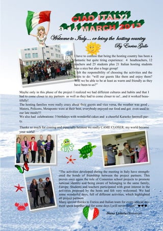 32
“The activities developed during the meeting in Italy have strength-
ened the bonds of friendship between the project partners. This
proves once again the role of Comenius school projects to promote
national identity and being aware of belonging to the same family,
Europe. Students and teachers participated with great interest in the
activities proposed by the hosts and felt very welcomed. We had
some wonderful days, full of different activities, which highlighted
all project partners.
Many special thanks to Enrica and Italian team for every special mo-
ment spent together and for some days I will never forget!” 
Diana Ladariu (Romania)
I have to confess that being the hosting country has been a
fantastic but quite tiring experience: 4 headteachers, 12
teachers and 25 students plus 21 Italian hosting students
was a nice but also a huge group!
I felt the responsibility of choosing the activities and the
visits to do: “will our guests like them and enjoy them?
Will we be able to be at least as warm and friendly as they
have been to us?”
Welcome to Italy… or being the hosting country
By Enrica Gallo
Maybe only in this phase of the project I realized we had different cultures and habits and that I
had to come closer to my partners as well as they had to come closer to us!...and it worked beau-
tifully!
The hosting families were really crazy about their guests and vice versa, the weather was good ,
Matera, Policoro, Metaponto were at their best, everybody enjoyed our food and got even used to
our late meals!!!
We also had celebrations: 3 birthdays with wonderful cakes and a cheerful Karaoke farewell par-
ty.
Thanks so much for coming and especially because we really CAME CLOSER: my world became
your world!
 