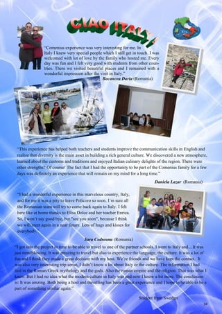 34
“Comenius experience was very interesting for me. In
Italy I knew very special people which I still get in touch. I was
welcomed with lot of love by the family who hosted me. Every
day was fun and I felt very good with students from other coun-
tries. There we visited beautiful places and I remained with a
wonderful impression after the visit in Italy.”
Bocancea Daria (Romania)
“I had a wonderful experience in this marvelous country, Italy,
and for me it was a pity to leave Policoro so soon. I´m sure all
the Romanian team will try to come back again to Italy. I felt
here like at home thanks to Elisa Dolce and her teacher Enrica.
So, I won´t say good bye, but "see you soon", because I think
we will meet again in a near future. Lots of hugs and kisses for
everybody.”
Sara Codreanu (Romania)
“This experience has helped both teachers and students improve the communication skills in English and
realize that diversity is the main asset in building a rich general culture. We discovered a new atmosphere,
learned about the customs and traditions and enjoyed Italian culinary delights of the region. There were
other strengths? Of course! The fact that I had the opportunity to be part of the Comenius family for a few
days was definitely an experience that will remain on my mind for a long time.”
Daniela Lazar (Romania)
“I got into the project in time to be able to travel to one of the partner schools. I went to Italy and…It was
just mindblowing. It was amazing to travel but also to experience the language, the culture. It was a lot of
fun and I think they made a great decision with my host. We’re friends and we have kept the contact. It
was also very interesting trip sense, I didn’t know a lot about Italy or the culture. The information I had
lied in the Roman/Greek mythology and the gods. Also the roman empire and the religion. That was what I
knew. But I had no idea what the modern culture in Italy was and now I know a bit more. The conclusion
is: It was amzing. Both being a host and travelling has been a great experience and I hope to be able to be a
part of something similar again.”
Student from Sweden
 