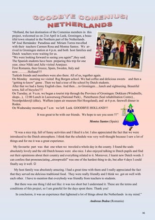 36
“Holland, the last destination of the Comenius members in this
project, welcomed us on 21st April in Leek, Groningen, a beau-
tiful town situated in the Northern part of the Netherlands.
Mª José Hernández Paradinas and Miriam Torres travelled
with their teachers Carmen Rosa and Montse Santos. We ar-
rived in Groningen station at 4 p.m. and both host families and
Dutch teachers were waiting for us.
“We were looking forward to seeing you again!”,they said.
The Spanish students have been preparing this trip for one
year, since Nikki and Julie visited Aranjuez.
First Romania, then Greece, Spain, Sweden, Italy and
now……….Holland!!!!
Turkish friends and members were also there. All of us, together again.
On Monday morning we visited Rsg Borgen school. We had coffee and delicious sweets and then a
“getting to know” game . Then we had a tour of the school by Dutch students.
After that we had a funny English class. And then.....to Groningen.....lunch and sightseeing. Beautiful
town, full of bicycles!!!!
On Tuesday, at 9 a.m. we began a tourist trip through the Province of Groningen: Dokkum (Windmills,
shops...), 12:00 Lunch in Lauwersoog (National Park) , Pieterburen (Seal rehabilitation Centre) ,
Noordpolderzijl (dike), Waffum (open air museum Het Hoogeland), and at 6 p.m. farewell dinner in
Roden.
On Wednesday morning at 7 a.m we left Leek. GOODBYE HOLLAND!!!
It was great to be with our friends. We hope to see you soon !!!”
Montse Santos (Spain)
“It was a nice trip, full of funny activities and I liked it a lot. I also appreciated the fact that we were
introduced to the Dutch atmosphere. I think that the schedule was very well-thought because I saw a lot of
things and for me it was a great experience.
My favourite part was that one when we traveled a whole day in the county. I found the seals
absolutely lovely and the old Dutch houses were also nice. I also enjoyed talking to Dutch pupils and find
out their opininions about their country and everything related to it. Moreover, I learnt new Dutch words. I
can confess that pronounciating „stroopwafel” was one of the hardest thing to do, but after 4 days I could
finally say it well. 
My host family was absolutely amazing. I had a great time with them and I really appreciated the fact
that they served me delcious traditional food. They were really friendly and I think we got on well with
each other. I have to mention that everybody was friendly from teachers to students.
But there was one thing I did not like: it was too short but I understand it. These are the terms and
conditions of this project, so I am grateful for the days spent there. Thank you!
In conclusion, it was an experience that lightened a lot of things about the Netherlands in my mind.”
Andreea Dedea (Romania)
 