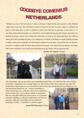 37
“Holland was one of the best places I visited in Europe I really had fun and learned a really different
culture from mines.Our trip to Holland was kind of tiring but fun first we took a plane to Frankfurt and
then to Amsterdam after we went to Holland we had to take the train to groningen it took about 2 or 3
ours.They told us that Groningen was a farm but it was beautiful the big areas full of grass and really cute
animals the houses schools were all nice.The school that we went to was really good their labs cafeteria
classes they had everything the thing i was surprised is everybody in Holland can speak English good that
is really a good achievement.My favourite thing in Holland was the bikes i loved them the way that they
even have a different roads for bikes thats awesome.The people were really kind and tolerant.I am happy
that I went to Holland it was a really nice difference in my life I hope I can go again one day.”
Nuseibe Nur Yagmur (Turkey)
“My Amsterdam trip was one of the most wonderful trip that I have ever had.There are a lots of things
to tell about Amsterdam. Let me begin: There are lots of trees in there.The streets are very calm.The
construction of the houses are very very diffrent.And also they have got the bicycle ways.People are very
kind and helpful.Mostly the city , which is Amsterdam, is
famous for having cows , mills and shoes.In my experiences
most of people know how to speak English in Amsterdam.
But one thing that I didn't like when you are in a restaurant
and order something , it takes too long to back you.This was
annoying. Although Amsterdam was very expensive
according to Turkey , I would like to visit there again.”
Seyda Elif Tekinarslan (Turkey)
 