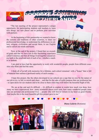 38
“The last meeting of the project represented a unique
opportunity for participating students and teachers to learn
new things, see new places and to perform joint activities
with partners.
At the beginning of this partnership we wanted to know
the customs and traditions of other countries, to share our
professional knowledge, to understand the differences in cul-
ture, religion, civilization and accept them, to use English
and to enrich our minds and hearts.
Now, at the end of the project, I found that we exceed-
ed goals and that we have lost in this fascinating experience
called Comenius and that all things lived together caused en-
joy both to the mind and soul of each of us - whether a teach-
er or student.
I am glad to have had the opportunity to work with wonderful people, people from different coun-
tries who think and feel the same.
I think all of us left with memories for a lifetime, each school remained with a "house" that is full
of material that outlines a profound reality of each country.
I hope this project, like the others developed in our schools are a sign that we owe by the nature of
our job to try, to fail, to enrich and share ... and that for the sake of noble purpose that our profession has
- to open doors for our students and to be close to them when they will follow the beautiful flight of life.
We are at the end and it's difficult ... it's difficult to explain in words how much was done, how
many we have experienced, how many wonderful places were seen, how many wonderful people came
into our personal and professional lives ... people who will forever remain in my heart as good friends.
And maybe this is the most beautiful gift this project gave to me.”
      
Diana Ladariu (Romania)
 