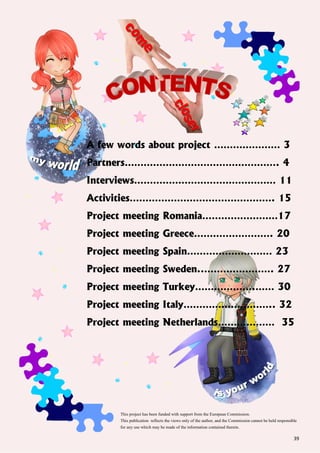 39
A few words about project ………………… 3
Partners…………………………………………. 4
Interviews……………………………………… 11
Activities………………………………………. 15
Project meeting Romania……………………17
Project meeting Greece……………………. 20
Project meeting Spain……………………… 23
Project meeting Sweden..…………………. 27
Project meeting Turkey……………….…… 30
Project meeting Italy……………………….. 32
Project meeting Netherlands……………… 35
This project has been funded with support from the European Commission.
This publication reflects the views only of the author, and the Commission cannot be held responsible
for any use which may be made of the information contained therein.
 