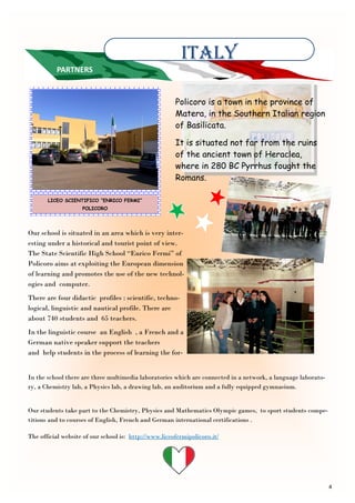 4
ITALY
PARTNERS
LICEO SCIENTIFICO “ENRICO FERMI”
POLICORO
Our school is situated in an area which is very inter-
esting under a historical and tourist point of view.
The State Scientific High School “Enrico Fermi” of
Policoro aims at exploiting the European dimension
of learning and promotes the use of the new technol-
ogies and computer.
There are four didactic profiles : scientific, techno-
logical, linguistic and nautical profile. There are
about 740 students and 65 teachers.
In the linguistic course an English , a French and a
German native speaker support the teachers
and help students in the process of learning the for-
Policoro is a town in the province of
Matera, in the Southern Italian region
of Basilicata.
It is situated not far from the ruins
of the ancient town of Heraclea,
where in 280 BC Pyrrhus fought the
Romans.
In the school there are three multimedia laboratories which are connected in a network, a language laborato-
ry, a Chemistry lab, a Physics lab, a drawing lab, an auditorium and a fully equipped gymnasium.
Our students take part to the Chemistry, Physics and Mathematics Olympic games, to sport students compe-
titions and to courses of English, French and German international certifications .
The official website of our school is: http://www.liceofermipolicoro.it/
 