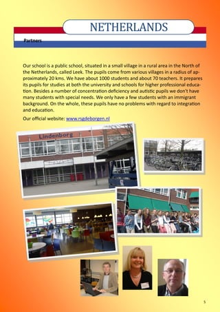 5
NETHERLANDS
Partners
Our school is a public school, situated in a small village in a rural area in the North of
the Netherlands, called Leek. The pupils come from various villages in a radius of ap-
proximately 20 kms. We have about 1000 students and about 70 teachers. It prepares
its pupils for studies at both the university and schools for higher professional educa-
tion. Besides a number of concentration deficiency and autistic pupils we don't have
many students with special needs. We only have a few students with an immigrant
background. On the whole, these pupils have no problems with regard to integration
and education.
Our official website: www.rsgdeborgen.nl
 